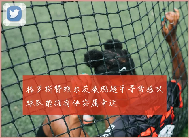 格罗斯赞维尔茨表现超乎寻常感叹球队能拥有他实属幸运