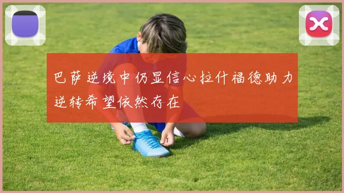 巴萨逆境中仍显信心拉什福德助力逆转希望依然存在