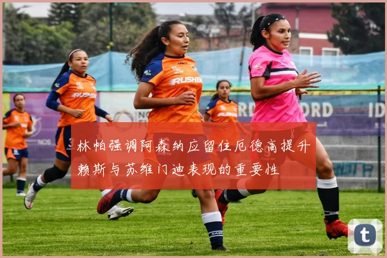 林帕强调阿森纳应留住厄德高提升赖斯与苏维门迪表现的重要性