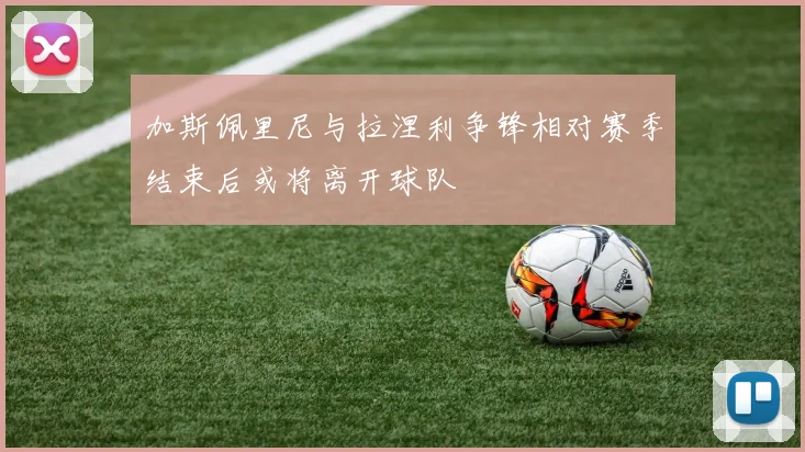加斯佩里尼与拉涅利争锋相对赛季结束后或将离开球队