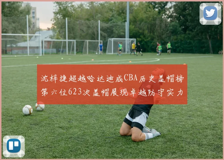 沈梓捷超越哈达迪成CBA历史盖帽榜第六位623次盖帽展现卓越防守实力