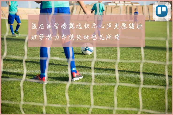 匿名高管透露选状元心声更愿赌迪班萨潜力即使失败也无所谓