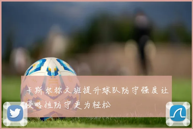 卡斯尔称文班提升球队防守强度让侵略性防守更为轻松