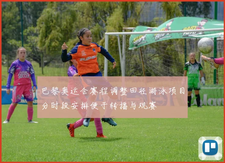 巴黎奥运会赛程调整田径游泳项目分时段安排便于转播与观赛