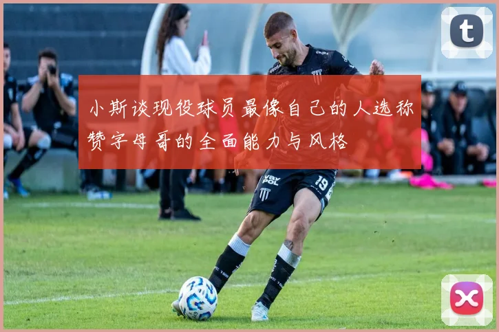 小斯谈现役球员最像自己的人选称赞字母哥的全面能力与风格
