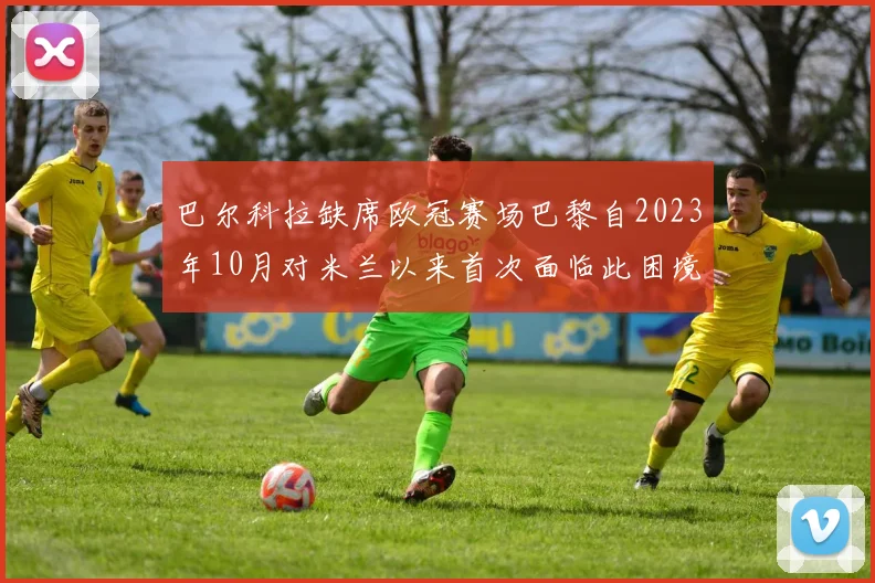 巴尔科拉缺席欧冠赛场巴黎自2023年10月对米兰以来首次面临此困境