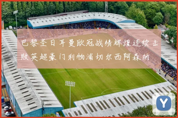 巴黎圣日耳曼欧冠战绩辉煌连续击败英超豪门利物浦切尔西阿森纳