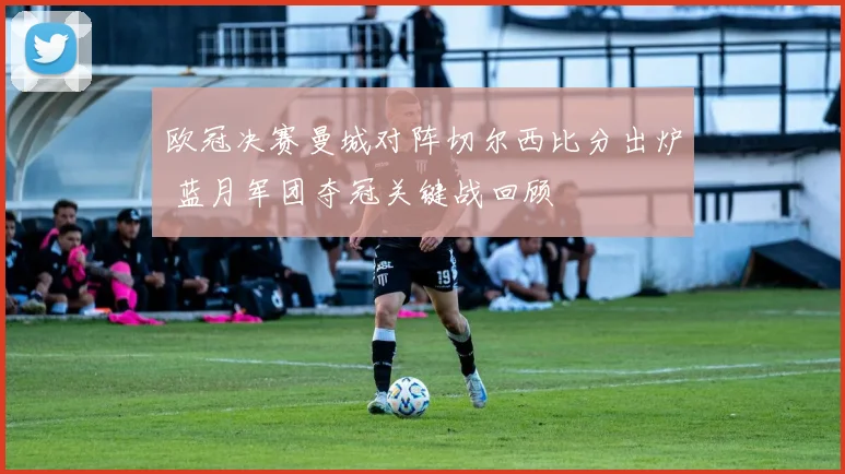 欧冠决赛曼城对阵切尔西比分出炉 蓝月军团夺冠关键战回顾