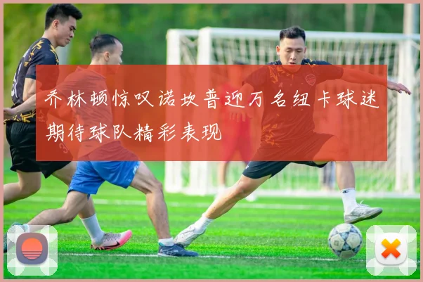乔林顿惊叹诺坎普迎万名纽卡球迷期待球队精彩表现
