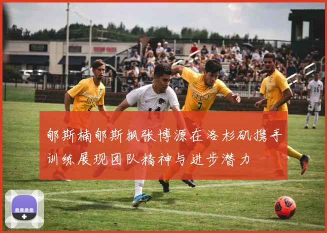 郇斯楠郇斯枫张博源在洛杉矶携手训练展现团队精神与进步潜力