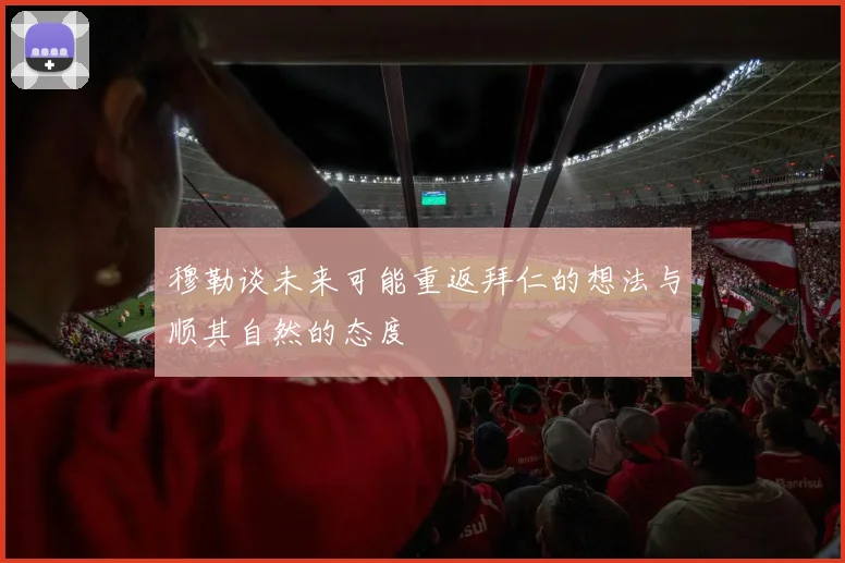 穆勒谈未来可能重返拜仁的想法与顺其自然的态度
