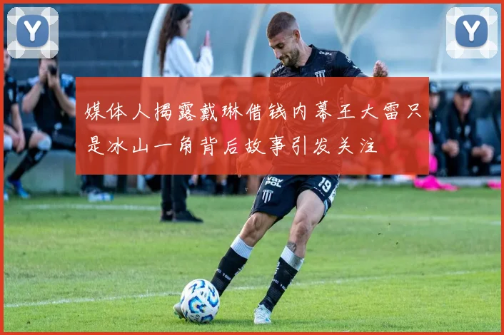 媒体人揭露戴琳借钱内幕王大雷只是冰山一角背后故事引发关注