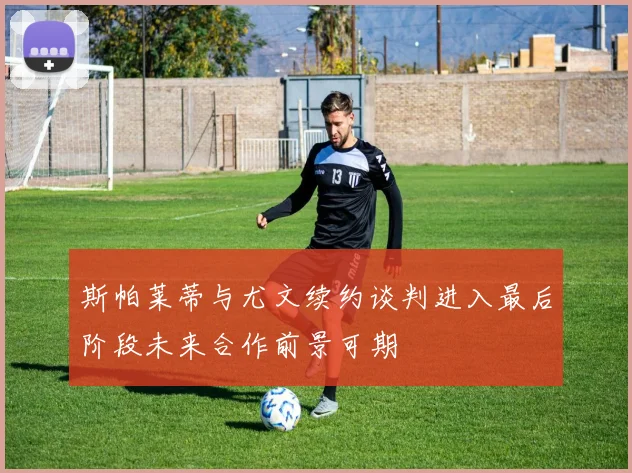 斯帕莱蒂与尤文续约谈判进入最后阶段未来合作前景可期