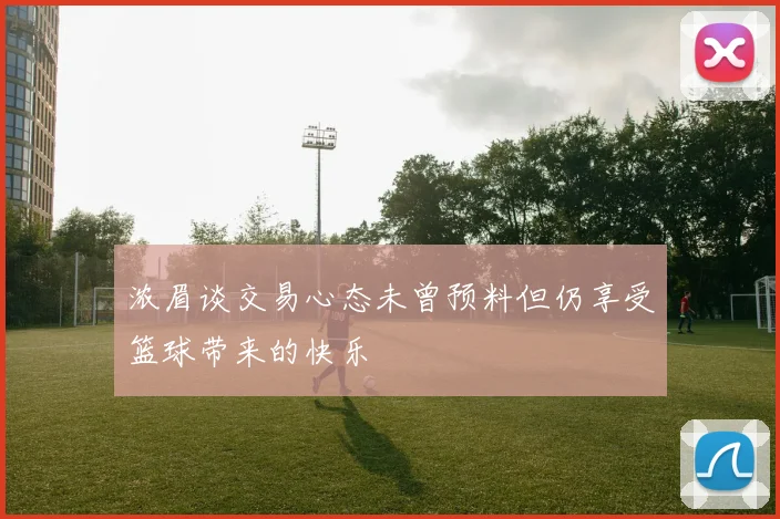 浓眉谈交易心态未曾预料但仍享受篮球带来的快乐