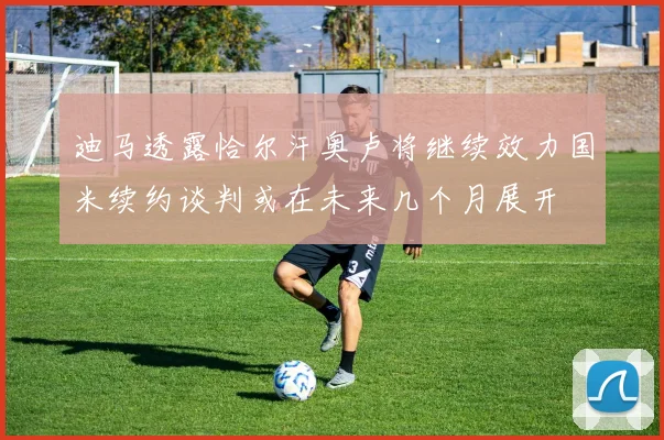 迪马透露恰尔汗奥卢将继续效力国米续约谈判或在未来几个月展开