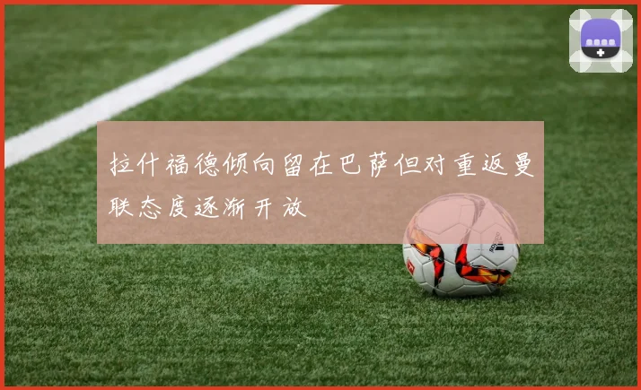 拉什福德倾向留在巴萨但对重返曼联态度逐渐开放