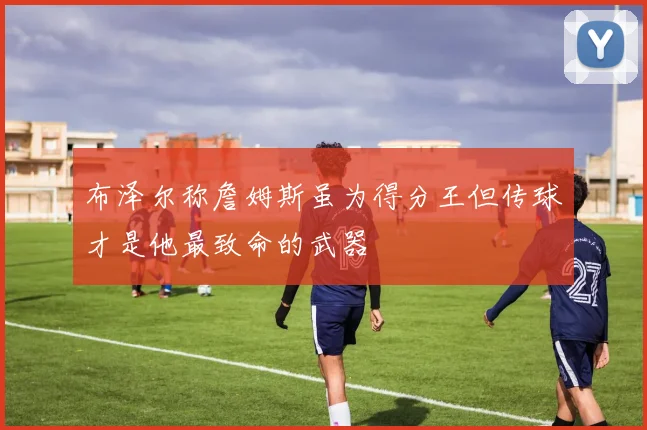 布泽尔称詹姆斯虽为得分王但传球才是他最致命的武器