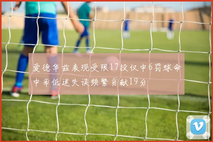 爱德华兹表现受限17投仅中6罚球命中率低迷失误频繁贡献19分
