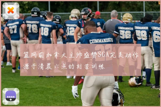 篮网前加拿大主帅盛赞SGA完美动作源于清晨六点的刻苦训练
