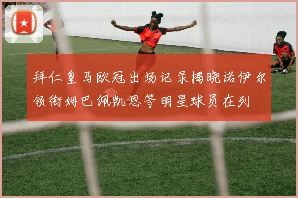 拜仁皇马欧冠出场记录揭晓诺伊尔领衔姆巴佩凯恩等明星球员在列