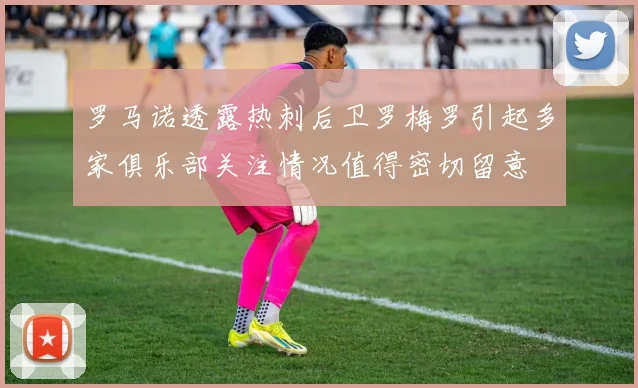 罗马诺透露热刺后卫罗梅罗引起多家俱乐部关注情况值得密切留意
