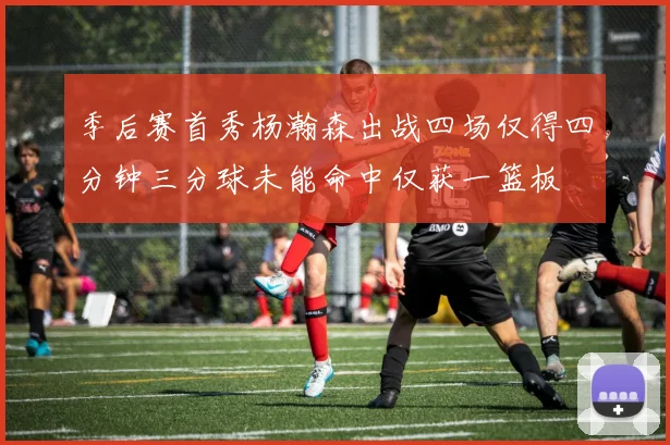 季后赛首秀杨瀚森出战四场仅得四分钟三分球未能命中仅获一篮板