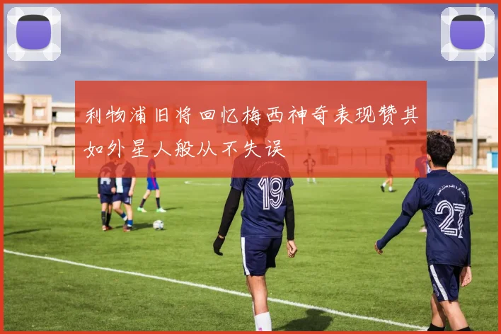 利物浦旧将回忆梅西神奇表现赞其如外星人般从不失误